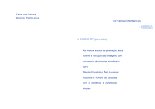 Física dos Edifícios
Docente: Pedro Lança
                                                          ESTUDO GEOTÉCNICO (III)

                                                                                Capítulo 3 -
                                                                                Fundações



                       > ENSAIO SPT (para solos)




                           Por meio de ensaios de penetração, feitos

                           durante a execução das sondagens, com

                           um extractor de amostras normalizado

                           (SPT,

                           Standard Penetration Test) é possível

                           relacionar o número de pancadas

                           com a resistência à compressão

                           simples.




  23
 