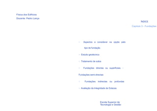 Física dos Edifícios
Docente: Pedro Lança
                                                                               ÍNDICE

                                                                       Capítulo 3 - Fundações




                       >   Aspectos a considerar na opção pelo

                            tipo de fundação


                       > Estudo geotécnico


                       > Tratamento de solos

                       >   Fundações directas ou superficiais >


                       Fundações semi-directas


                       >    Fundações    indirectas   ou   profundas


                       > Avaliação da Integridade de Estacas




    3                                        Escola Superior de
                                             Tecnologia e Gestão
 