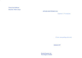 Física dos Edifícios
Docente: Pedro Lança
                          ESTUDO GEOTÉCNICO (IV)

                                                   Capítulo 3 - Fundações




                                               (Fonte: www.geology.sdsu.edu)




                                             ENSAIO SPT




  24                   Escola Superior de
                       Tecnologia e Gestão
 
