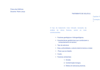 Física dos Edifícios
Docente: Pedro Lança
                                                            TRATAMENTO DE SOLOS (I)

                                                                                            Capítulo 3
                                                                                            -
                                                                                            Fundaçõe
                                                                                            s



                       O tipo de tratamento mais indicado necessita da
                       análise       de   vários   factores,   sendo   os    mais
                       condicionantes:


                                 > Factores geológicos e hidrogeológicos;

                                 > Características geotécnicas que condicionem o
                                    comportamento do terreno;

                                 > Tipo de estrutura

                                 > Área, profundidade e volume total do terreno a tratar;

                                 >    Prazo que se dispõe;

                                 > Custo;

                                 > Factores ambientais:

                                               1. Erosão;

                                               2. Contaminação da água;
  26
                                               3. Efeitos em estruturas próximas.
 
