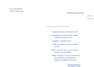 Física dos Edifícios
Docente: Pedro Lança
                                                      TRATAMENTO DE SOLOS (II)

                                                                                 Capítulo 3
                                                                                 -
                                                                                 Fundações




                       Métodos de melhoramento de terrenos


                              Substituição: remoção e substituição do solo;

                              Densificação: pré-carga, drenagem, vibração,
                                  compactação, explosão, vácuo;

                              Congelação: congelação do solo;

                              Injecção: com caldas de cimento ou produtos
                                  químicos

                              Mistura: mistura de solo com cal ou cimento, à
                                  superfície e em profundidade;

                              Inclusão: introdução no terreno de elementos de
                                  maior resistência como geossintéticos,
                                  pregagens, ancoragens, micro-estacas.
  27

                                                         Escola Superior de
                                                         Tecnologia e Gestão
 