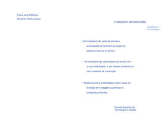 Física dos Edifícios
Docente: Pedro Lança
                                                        FUNDAÇÕES (INTRODUÇÃO)

                                                                                 Capítulo 3 -
                                                                                 Fundações




                       > As fundações são parte da estrutura

                            encarregada de transmitir as cargas da

                            restante estrutura ao terreno.



                       > As fundações são classificadas de acordo com

                            a sua profundidade, o seu método construtivo e

                            com o material de construção.




                       > Relativamente à profundidade podem ainda ser

                            divididas em fundações superficiais e

                            fundações profundas.




  31
                                                         Escola Superior de
                                                         Tecnologia e Gestão
 