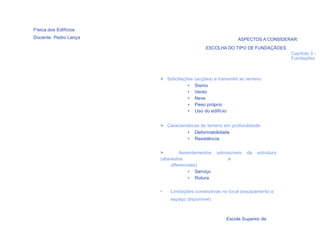 Física dos Edifícios
Docente: Pedro Lança                                       ASPECTOS A CONSIDERAR:
                                            ESCOLHA DO TIPO DE FUNDAÇÃOES
                                                                                Capítulo 3 -
                                                                                Fundações



                       > Solicitações (acções) a transmitir ao terreno
                                   • Sismo
                                   • Vento
                                   • Neve
                                   • Peso próprio
                                   • Uso do edifício


                       > Características do terreno em profundidade
                                  • Deformabilidade
                                  • Resistência


                       >       Assentamentos     admissíveis   da   estrutura
                       (absolutos                    e
                           diferenciais)
                                   • Serviço
                                   • Rotura

                       •   Limitações construtivas no local (equipamento e
                           espaço disponível).
    4

                                                     Escola Superior de
 