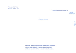 Física dos Edifícios
Docente: Pedro Lança
                                                                                FUNDAÇÕES SUPERFICIAIS (I)

                                                                                                             Capítulo 3 -
                                                                                                             Fundações




                                                  > Sapatas isoladas

                                                                                                                      (Fo
                                                                                                                      nte:
                                                                                                                      Rei
                                                                                                                      s)




                       Campo de aplicação: terrenos com características constantes;
                       níveis de carga pequenos a médios; super-estrutura sem
                       exigências especiais relativas a assentamentos diferenciais.
                                                                    32
 