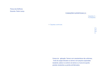 Física dos Edifícios
Docente: Pedro Lança
                                                 FUNDAÇÕES SUPERFICIAIS (V)

                                                                                        Capítulo 3 -
                                                                                        Fundações




                       > Sapatas contínuas

                                                                                                 (Fo
                                                                                                 nte:
                                                                                                 Rei
                                                                                                 s)




                            Campo de aplicação: Terreno com características não uniformes;
                             níveis de cargas elevados ou terreno com pequena capacidade
  36                        resistente; pilares no contorno do terreno ou muros de suporte;
                            paredes resistentes ou painéis pré-fabricados.
 