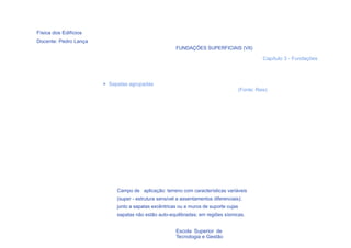 Física dos Edifícios
Docente: Pedro Lança
                                                       FUNDAÇÕES SUPERFICIAIS (VII)

                                                                                                 Capítulo 3 - Fundações




                       > Sapatas agrupadas
                                                                                      (Fonte: Reis)




                            Campo de aplicação: terreno com características variáveis
                            (super - estrutura sensível a assentamentos diferenciais);
                            junto a sapatas excêntricas ou a muros de suporte cujas
                            sapatas não estão auto-equilibradas; em regiões sísmicas.


  38                                                   Escola Superior de
                                                       Tecnologia e Gestão
 