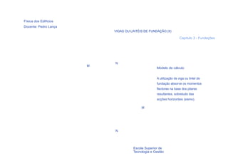 Física dos Edifícios
Docente: Pedro Lança
                           VIGAS OU LINTÉIS DE FUNDAÇÃO (II)

                                                                     Capítulo 3 - Fundações




                           N
                       M
                                                    Modelo de cálculo


                                                    A utilização de viga ou lintel de
                                                    fundação absorve os momentos
                                                    flectores na base dos pilares
                                                    resultantes, sobretudo das
                                                    acções horizontais (sismo).

                                           M




                           N




  43                                  Escola Superior de
                                      Tecnologia e Gestão
 