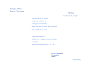 Física dos Edifícios
Docente: Pedro Lança
                                                                                  SISMO (I)

                                                                            Capítulo 3 - Fundações
                       A localização de um edifício

                       tem grande influência na

                       concepção da construção,

                       neste caso em particular, das fundações
                       face à acção de um sismo.




                       O território português é

                       dividido em 4 zonas sísmicas definidas
                       por ordem

                       decrescente de importância: A, B, C e D.




                                                       Escola Superior de
                                                       Tecnologia e
                                                       Gestão

                                                                                         (Fonte: RSA)
    5
 