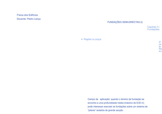 Física dos Edifícios
Docente: Pedro Lança
                                               FUNDAÇÕES SEMI-DIRECTAS (I)

                                                                                    Capítulo 3 -
                                                                                    Fundações



                       > Pegões ou poços
                                                                                               (F
                                                                                               on
                                                                                               te:
                                                                                               Re
                                                                                               is)




                            Campo de aplicação: quando o terreno de fundação se
                            encontra a uma profundidade média (máximo de 8,00 m)
  52
                            pode interessar executar as fundações sobre um sistema de
                            “pilares” isolados de grande secção.
 