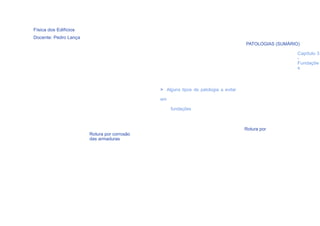 Física dos Edifícios
Docente: Pedro Lança
                                                                                    PATOLOGIAS (SUMÁRIO)

                                                                                                       Capítulo 3
                                                                                                       -
                                                                                                       Fundaçõe
                                                                                                       s



                                             > Alguns tipos de patologia a evitar

                                             em

                                                  fundações



                                                                                    Rotura por
                       Rotura por corrosão
                       das armaduras
                                                              54
 
