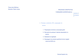 Física dos Edifícios
Docente: Pedro Lança                                       PROCESSO CONSTRUTIVO:

                                                       FUNDAÇÕES SUPERFICIAIS (I)
                                                                                    Capítulo 3
                                                                                    -
                                                                                    Fundaçõe
                                                                                    s




                       > Processo construtivo (PC): preparação do

                           terreno


                             1. Preparação do terreno e escavação geral

                             2. Remoção de quaisquer materiais depositados no
                                 terreno

                             3. Desbaste da vegetação

                             4. Decapagem da camada superficial de terra vegetal
                                 (cerca de 20/30 cm)




  55

                                                         Escola Superior de
 
