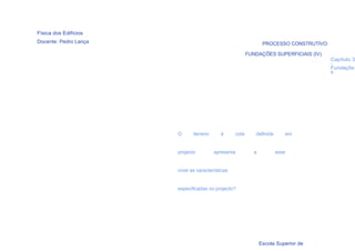 Física dos Edifícios
Docente: Pedro Lança                                             PROCESSO CONSTRUTIVO:

                                                         FUNDAÇÕES SUPERFICIAIS (IV)
                                                                                         Capítulo 3
                                                                                         -
                                                                                         Fundaçõe
                                                                                         s




                       O      terreno      à      cota      definida      em


                       projecto         apresenta           a          esse


                       nível as características


                       especificadas no projecto?




  57

                                                                Escola Superior de
 