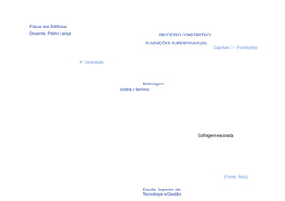 Física dos Edifícios
Docente: Pedro Lança                                    PROCESSO CONSTRUTIVO:

                                                 FUNDAÇÕES SUPERFICIAIS (III)
                                                                                Capítulo 3 - Fundações


                       > Escavação




                                                  Betonagem
                                     contra o terreno




                                                                         Cofragem escorada




                                                                                     (Fonte: Reis)

  58                                            Escola Superior de
                                                Tecnologia e Gestão
 