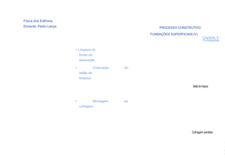Física dos Edifícios
Docente: Pedro Lança                                        PROCESSO CONSTRUTIVO:

                                                       FUNDAÇÕES SUPERFICIAIS (V)
                                                                                        Capítulo 3 -
                                                                                        Fundações

                       > Limpeza do
                           fundo de
                           escavação

                       >              Colocação   do
                           betão de
                           limpeza

                                                                              Betão de limpeza



                       >              Montagem    da
                           cofragem




                                                                             Cofragem perdida


                                                                                                       (
  60                                                                                                   F
                                                                                                       o
                                                                                                       n
 