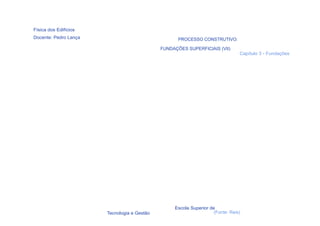 Física dos Edifícios
Docente: Pedro Lança                                PROCESSO CONSTRUTIVO:

                                             FUNDAÇÕES SUPERFICIAIS (VII)
                                                                                Capítulo 3 - Fundações




                                                  Escola Superior de
  62                   Tecnologia e Gestão                          (Fonte: Reis)
 