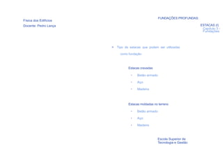 FUNDAÇÕES PROFUNDAS:
Física dos Edifícios
Docente: Pedro Lança                                                         ESTACAS (I)
                                                                              Capítulo 3 -
                                                                              Fundações




                       >   Tipo de estacas que podem ser utilizadas

                             como fundação:



                                  Estacas cravadas

                                   •   Betão armado

                                   •   Aço

                                   •   Madeira



                                  Estacas moldadas no terreno

                                   •   Betão armado

                                   •   Aço

                                   •   Madeira



                                                     Escola Superior de
                                                     Tecnologia e Gestão
  69
 
