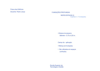 Física dos Edifícios
Docente: Pedro Lança     FUNDAÇÕES PROFUNDAS:

                                      MICRO-ESTACAS (I)
                                                 Capítulo 3 - Fundações




                                  • Estacas de pequeno
                                    diâmetro - 0,15 a 0,20 m;



                                  Campo de aplicação:

                                  • Reforço de fundações;

                                  • São utilizadas em espaços
                                    confinados.




  73                   Escola Superior de
                       Tecnologia e Gestão
 