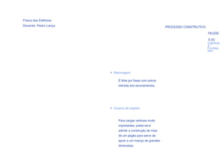 Física dos Edifícios
Docente: Pedro Lança                                       PROCESSO CONSTRUTIVO:

                                                                                   PEGÕE

                                                                                   S (II)
                                                                                   Capítulo
                                                                                   3-
                                                                                   Fundaç
                                                                                   ões




                       > Betonagem

                            É feita por fases com prévia
                            retirada dos escoramentos.




                       > Grupos de pegões


                            Para cargas verticais muito
                            importantes, poder-se-á
                            admitir a construção de mais
                            de um pegão para servir de
                            apoio a um maciço de grandes
  75
                            dimensões.
 