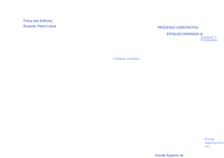 Física dos Edifícios
Docente: Pedro Lança                         PROCESSO CONSTRUTIVO:

                                                   ESTACAS CRAVADAS (I)
                                                                     Capítulo 3 -
                                                                     Fundações




                       > Estacas cravadas




                                                                         (Fonte:
                                                                         www.foa.com
  76                                                                     .br)

                                            Escola Superior de
 