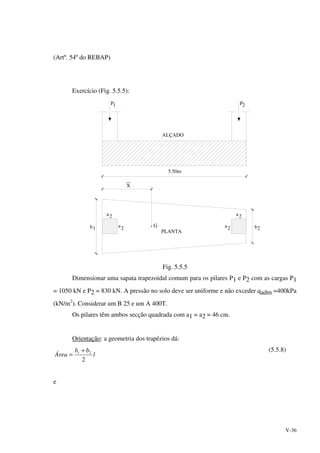 V-36
(Artº. 54º do REBAP)
Exercício (Fig. 5.5.5):
ALÇADO
P1 P2
5.50m
a
aG
PLANTA
X
b b
2
22a
2a
21
Fig. 5.5.5
Dimensionar uma sapata trapezoidal comum para os pilares P1 e P2 com as cargas P1
= 1050 kN e P2 = 830 kN. A pressão no solo deve ser uniforme e não exceder qadm =400kPa
(kN/m2
). Considerar um B 25 e um A 400T.
Os pilares têm ambos secção quadrada com a1 = a2 = 46 cm.
Orientação: a geometria dos trapézios dá:
l
bb
Área
2
21 +
=
(5.5.8)
e
 