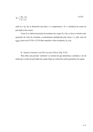 V-37
12
12
bb
bb2
3
X
+
+
=
l (5.5.9)
onde b1 e b2 são as dimensões das bases, l o comprimento e X = a distância do centro de
gravidade à base maior.
Como X se obtém da posição da resultante das cargas P1 e P2 e a área se calcula como
quociente do valor da resultante, eventualmente multiplicada pelo factor 1,1, pelo valor de
qadm, temos em (5.5.8) e (5.5.9) duas equações e duas incógnitas, b1 e b2.
i) - Sapatas Contínuas com Três (ou mais) Pilares (Fig. 5.5.6)
Para obter uma pressão "uniforme" no terreno há que determinar a distância x de tal
modo que o centro de gravidade das cargas fique na vertical do centro geométrico da sapata.
 