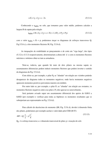 V-39
⇒X = l1 + l2 + c - 2x (5.5.11)
Conhecendo o qadm no solo, que tomamos para valor médio, podemos calcular a
largura B da sapata pela relação
qadm x B x (l1 + l2 + c + X) = 1,1(P1 + P2 + P3) (5.5.12)
com o valor qadm x B = p, poderemos traçar os diagramas de esforços transversos Q,
Fig.5.5.6 c), e dos momentos flectores M, Fig. 5.5.6 d).
As inequações de estabilidade ao punçoamento e de corte em "viga larga", dos tipos
(5.3.2) e (5.3.3) respectivamente, determinariam a altura útil d e com os momentos flectores
máximos e mínimos obter-se-iam as armaduras.
Note-se, todavia, que quando há mais de dois pilares na mesma sapata os
assentamentos diferenciais podem induzir momentos flectores que podem inverter o sentido
do diagramas da Fig. 5.5.6 d).
Com efeito se, por exemplo, o pilar P2 se "afundar" em relação aos vizinhos poderão
desaparecer do diagrama todos os momentos negativos; onde havia momentos negativos
aparecem momentos positivos porventura maiores em módulo.
Por outro lado se, por exemplo, o pilar P3 se "afundar" em relação aos restantes, os
momentos flectores negativos entre esse pilar e P2 irão agravar-se sensivelmente..
Será portanto avisado supor um assentamento diferencial dos apoios de 0,001l a
0,002l (por exemplo) e verificar para todas as hipóteses os momentos resultantes que se
sobreporiam aos representados na Fig. 5.5.6 d).
Para cálculo do decréscimo do momento ∆M, Fig. 5.5.6 d), devido à dimensão finita
dos pilares, poderíamos por exemplo aceitar o valor dado pelo CEB (B 87):
82
2
a
p
a
QM e −=∆
(5.5.13)
Qe é o esforço transverso; a = dimensão transversal do pilar; p = reacção do solo
 