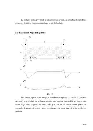 V-40
De qualquer forma, prevenindo assentamentos diferenciais, as armaduras longitudinais
devem ser simétricas (iguais nas duas faces da laje de fundação.
5.6 - Sapatas com Vigas de Equilíbrio
1P 2P
S
B1 B2
2
e
Q
R
a)
1
+
-
+
b)
c)
2/22/222/212/21
1
T
M
Fig. 5.6.1
Este tipo de sapatas usa-se, em geral, quando um dos pilares (P1, na Fig.5.5.6 a) fica
encostado à propriedade do vizinho e, quando uma sapata trapezoidal ficaria com o lado
menor (P2) muito pequeno. Por outro lado, por essa ou por outras razões, podem os
momentos flectores a transmitir serem importantes e se tornar necessário dar rigidez ao
conjunto.
 