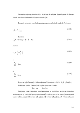 V-41
As sapatas extremas, de dimensões B1 x l1 e B2 x l2 são dimensionadas de forma a
darem uma pressão uniforme no terreno de fundação.
Tomando momentos em relação a qualquer ponto da linha de acção de P2, temos:
es
s
PR
−
= 11
(5.6.1)
Também
;0 1212 RPPRFi −+=⇒=∑ (5.6.2)
e ainda






+=
2
2 1
1
b
el
(5.6.3)
e
admq
lB
R
=
11
1
(5.6.4)
e
admq
lB
R
=
22
2
(5.6.4’)
Temos ao todo 5 equações independentes e 7 incógnitas, e, l1, l2, R1, R2, B1 e B2.
Poderemos, porém, considerar as sapatas quadradas e então:
B1 = l1e B2 = l2 .
Ficaríamos então com tantas equações quantas as incógnitas. A solução do sistema
costuma obter-se por tentativas, porque as equações podem-se resolver sucessivamente desde
que se arbitre e: de (5.6.3) obtem-se R1; de (5.6.2) obtem-se R2; de (5.6.3) obtem-se l1; com
 