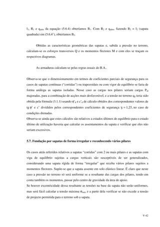 V-42
l1, R1 e qadm da equação (5.6.4) obteríamos B1. Com R2 e qadm, fazendo B2 = l2 (sapata
quadrada) em (5.6.4’), obteríamos B2.
Obtidas as características geométricas das sapatas e, sabida a pressão no terreno,
calculam-se os esforços transversos Q e os momentos flectores M e com eles se traçam os
respectivos diagramas.
As armaduras calculam-se pelas regras usuais do B.A..
Observa-se que o dimensionamento em termos de coeficientes parciais de segurança para os
casos de sapatas contínuas (“corridas”) ou trapezoidais ou com vigor de equilíbrio se faria de
forma análoga as sapatas isoladas. Nesse caso as cargas nos pilares seriam cargas Pid
majoradas, para a combinação de acções mais desfavorável, e a tensão no terreno qd teria sido
obtida pela fórmula (3.1.1) usando φ’d e c’d de cálculo obtidos dos correspondentes valores de
tg φ’ e c’ divididos pelos correspondentes coeficientes de segurança γr = 1,25, no caso de
condições drenadas.
Observa-se ainda que estes cálculos são relativos a estados últimos de equilíbrio para o estado
último de utilização haveria que calcular os assentamentos da sapata e verificar que eles não
seriam excessivos.
5.7. Fundação por sapatas de forma irregular e reconhecendo vários pilares
Os casos atrás referidos relativos a sapatas “corridas” com 2 ou mais pilares e as sapatas com
viga de equilíbrio sujeitas a cargas verticais são susceptíveis de ser generalizados,
considerando uma sapata rígida de forma “irregular” que receba vários pilares sujeitos a
momentos flectores. Supõe-se que a sapata assente em solo elástico linear. É claro que neste
caso a pressão no terreno só será uniforme se a resultante das cargas dos pilares, tendo em
conta também os momentos, passar pelo centro de gravidade da área de apoio.
Se houver excentricidade dessa resultante as tensões na base da sapata não serão uniformes,
mas será fácil calcular a tensão máxima σmáx e a partir dela verificar se não excede a tensão
de projecto permitida para o terreno sob a sapata.
 