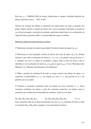 V-44
Para (qd) máx. = 300kN/m2
=kPa do terreno, dimensionar as sapatas, incluíndo dimensão em
planta, espessura e ferros. B25, A 400.
Teremos de começar por arbitrar as dimensões da sapata tendo em conta as posições dos
pilares. Depois faremos o cálculo da tensão sob a aresta carregada. Calculando a posição de
c.g. da área carregada e a posição da resultante, poderíamos desde logo rever as dimensões da
sapata de forma a procurar reduzir a excentricidade das cargas ao mínimo.
Marcha de cálculo da tensão máxima no terreno
1º Determinar a posição do centro da gravidade G da área de apoio da sapata (xg, yg).
2º Determinar os eixos principais centrais de inércia dessa área de apoio, Xg e Yg. (Poderá
começar-se por obter os momentos da inércia Ix’x’ Iy’y’ e Ix’y’ em relação a um par de eixos x’,
y’ paralelos aos eixos x,y dados ou escolhidos e depois rodar os eixos de forma a que se
obtenham os eixos principais de inércia Ixg e Iyg para os quais Ixg.yg = 0 (ver “Resistência dos
Materiais”) ou “Mecânica das Estruturas e dos Materiais”.
3º Obter a posição da resultante R de todas as cargas verticais dos pilares da sapata e as
respectivas excentricidades ex e ey, em relação aos eixos x’, y’ que passam em G e são
paralelos aos eixos dados.
4º Calcular os momentos resultantes totais em relação aos eixos auxiliares x’, y’. Esses
momentos resultantes são apenas a soma dos momentos respectivos nos pilares, mais os
momentos que resultam da excentricidade da resultante. Assim no caso dado
Mx’=M1x+M2x+M3x+M4x-R.ex ; My’=M1y+M2y+M3y+M4y-R.ey (5.7.1)
Estes momentos terão de ser depois projectados nos eixos xg e yg inclinados de forma a obter
os momentos Mxg e Myg finais, segundo os eixos principais da inércia.
 