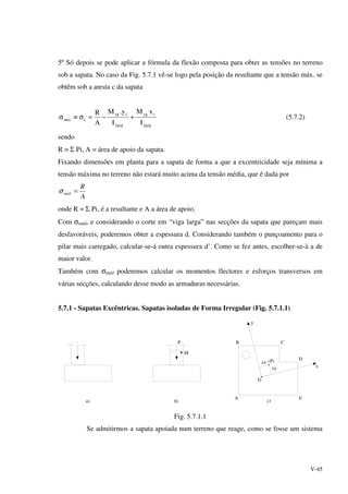 V-45
5º Só depois se pode aplicar a fórmula da flexão composta para obter as tensões no terreno
sob a sapata. No caso da Fig. 5.7.1 vê-se logo pela posição da resultante que a tensão máx. se
obtêm sob a aresta c da sapata
ygyg
c.yg
xgxg
cxg
cmáx
I
xM
I
y.M
A
R
+−=σ≡σ (5.7.2)
sendo
R = Σ Pi, A = área de apoio da sapata.
Fixando dimensões em planta para a sapata de forma a que a excentricidade seja mínima a
tensão máxima no terreno não estará muito acima da tensão média, que é dada por
A
R
méd =σ
onde R = Σ Pi, é a resultante e A a área de apoio.
Com σméd, e considerando o corte em “viga larga” nas secções da sapata que pareçam mais
desfavoráveis, poderemos obter a espessura d. Considerando também o punçoamento para o
pilar mais carregado, calcular-se-á outra espessura d’. Como se fez antes, escolher-se-à a de
maior valor.
Também com σméd poderemos calcular os momentos flectores e esforços transversos em
várias secções, calculando desse modo as armaduras necessárias.
5.7.1 - Sapatas Excêntricas. Sapatas isoladas de Forma Irregular (Fig. 5.7.1.1)
a) b)
P
M
B C
D
EA
ex
ey
(P)
y
x
c)
G
Fig. 5.7.1.1
Se admitirmos a sapata apoiada num terreno que reage, como se fosse um sistema
 