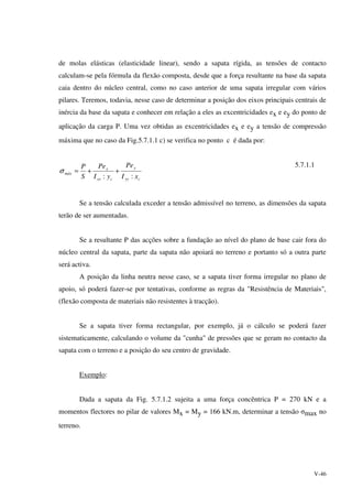 V-46
de molas elásticas (elasticidade linear), sendo a sapata rígida, as tensões de contacto
calculam-se pela fórmula da flexão composta, desde que a força resultante na base da sapata
caia dentro do núcleo central, como no caso anterior de uma sapata irregular com vários
pilares. Teremos, todavia, nesse caso de determinar a posição dos eixos principais centrais de
inércia da base da sapata e conhecer em relação a eles as excentricidades ex e ey do ponto de
aplicação da carga P. Uma vez obtidas as excentricidades ex e ey a tensão de compressão
máxima que no caso da Fig.5.7.1.1 c) se verifica no ponto c é dada por:
cyy
y
cxx
x
máx
xI
Pe
yI
Pe
S
P
::
++=σ
5.7.1.1
Se a tensão calculada exceder a tensão admissível no terreno, as dimensões da sapata
terão de ser aumentadas.
Se a resultante P das acções sobre a fundação ao nível do plano de base cair fora do
núcleo central da sapata, parte da sapata não apoiará no terreno e portanto só a outra parte
será activa.
A posição da linha neutra nesse caso, se a sapata tiver forma irregular no plano de
apoio, só poderá fazer-se por tentativas, conforme as regras da "Resistência de Materiais",
(flexão composta de materiais não resistentes à tracção).
Se a sapata tiver forma rectangular, por exemplo, já o cálculo se poderá fazer
sistematicamente, calculando o volume da "cunha" de pressões que se geram no contacto da
sapata com o terreno e a posição do seu centro de gravidade.
Exemplo:
Dada a sapata da Fig. 5.7.1.2 sujeita a uma força concêntrica P = 270 kN e a
momentos flectores no pilar de valores Mx = My = 166 kN.m, determinar a tensão σmax no
terreno.
 