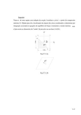 V-47
Sugestão:
Trata-se de uma sapata com redução da secção. Localizar a priori o ponto de compressão
máxima (1). Mudar para ele a localização da origem dos eixos coordenados e determinar por
integração associada às equações de equilíbrio de forças e momentos a tensão máxima max
e bem assim as dimensões da "cunha" de pressões na sua base (1A B1).
y
x
P xM
My
1 2
4 3
A
B
1.80m
1.80m
Fig.5.7.1.2a
M
Fig.5.7.1.2b
 