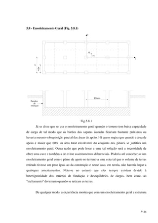 V-48
5.8 - Ensoleiramento Geral (Fig. 5.8.1)
b
2
b
ex
ey
Paredes
de
retenção
Pilares
x
y
Fig.5.8.1
Já se disse que se usa o ensoleiramento geral quando o terreno tem baixa capacidade
de carga de tal modo que os bordos das sapatas isoladas ficariam bastante próximos ou
haveria mesmo sobreposição parcial das áreas de apoio. Há quem sugira que quando a área de
apoio é maior que 60% da área total envolvente do conjunto dos pilares se justifica um
ensoleiramento geral. Outra razão que pode levar a uma tal solução será a necessidade de
obter uma cave e também a de evitar assentamentos diferenciais. Poderia até conceber-se um
ensoleiramento geral com o plano de apoio no terreno a uma cota tal que o volume de terras
retirado tivesse um peso igual ao da construção e nesse caso, em teoria, não haveria lugar a
quaisquer assentamentos. Note-se no entanto que eles sempre existem devido à
heterogeneidade dos terrenos de fundação e desequilíbrios de cargas, bem como ao
"inchamento" do terreno quando se retiram as terras.
De qualquer modo, a experiência mostra que com um ensoleiramento geral a estrutura
 