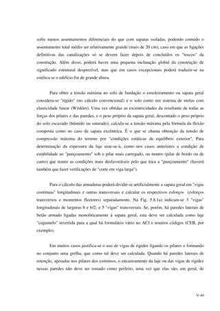 V-49
sofre menos assentamentos diferenciais do que com sapatas isoladas, podendo contudo o
assentamento total médio ser relativamente grande (mais de 20 cm), caso em que as ligações
definitivas das canalizações só se devem fazer depois de concluídos os "toscos" da
construção. Além disso, poderá haver uma pequena inclinação global da construção de
significado estrutural desprezível, mas que em casos excepcionais poderá traduzir-se na
estética se o edifício for de grande altura.
Para obter a tensão máxima no solo de fundação o ensoleiramento ou sapata geral
considera-se "rígido" (no cálculo convencional) e o solo como um sistema de molas com
elasticidade linear (Winkler). Uma vez obtidas as excentricidades da resultante de todas as
forças dos pilares e das paredes, e o peso próprio da sapata geral, descontado o peso próprio
do solo escavado (húmido ou saturado), calcula-se a tensão máxima pela fórmula da flexão
composta como no caso da sapata excêntrica. É o que se chama obtenção da tensão de
compressão máxima do terreno por "condições estáticas de equilíbrio exterior". Para
determinação da espessura da laje usar-se-à, como nos casos anteriores a condição de
estabilidade ao "punçoamento" sob o pilar mais carregado, ou noutro (pilar de bordo ou de
canto) que reunir as condições mais desfavoráveis pelo que toca a "punçoamento" (haverá
também que fazer verificações de "corte em viga larga").
Para o cálculo das armaduras poderá dividir-se artificialmente a sapata geral em "vigas
contínuas" longitudinais e outras transversais e calcular os respectivos esforços (esforços
transversos e momentos flectores) separadamente. Na Fig. 5.8.1a) indicam-se 3 "vigas"
longitudinais de larguras b e b/2; e 5 "vigas" transversais. Se, porém, há paredes laterais de
betão armado ligadas monoliticamente à sapata geral, esta deve ser calculada como laje
"cogumelo" invertida para a qual há formulário vário no ACI e noutros códigos (CEB, por
exemplo).
Em muitos casos justifica-se o uso de vigas de rigidez ligando os pilares e formando
no conjunto uma grelha, que como tal deve ser calculada. Quando há paredes laterais de
retenção, apoiadas nos pilares dos extremos, o encastramento da laje ou das vigas de rigidez
nessas paredes não deve ser tomado como perfeito, uma vez que elas são, em geral, de
 