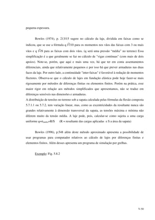 V-50
pequena espessura.
Bowles (1974), p. 213/15 sugere no cálculo da laje, dividida em faixas como se
indicou, que se use a fórmula q l2/10 para os momentos nos vãos das faixas com 3 ou mais
vãos e q l2/8 para as faixas com dois vãos. (q será uma pressão “média” no terreno) Essa
simplificação é a que geralmente se faz no cálculo de "vigas contínuas" (com mais de dois
apoios). Note-se, porém, que aqui e mais uma vez, há que ter em conta assentamentos
diferenciais, ainda que relativamente pequenos e por isso há que prever armaduras nas duas
faces da laje. Por outro lado, a continuidade "inter-faixas" é favorável à redução de momentos
flectores. Observa-se que o cálculo de lajes em fundação elástica pode hoje fazer-se mais
rigosamente por métodos de diferenças finitas ou elementos finitos. Porém na prática, esse
maior rigor em relação aos métodos simplificados que apresentamos, não se traduz em
diferenças sensíveis nas dimensões e armaduras.
A distribuição de tensões no terreno sob a sapata calculada pelas fórmulas da flexão composta
5.7.1.1 ou 5.7.2, tem variação linear, mas, como as excentricidades da resultante nunca são
grandes relativamente à dimensão transversal da sapata, as tensões máxima e mínima não
diferem muito da tensão média. A laje pode, pois, calcular-se como sujeita a uma carga
uniforme q=σmédio=R/S (R = resultante das cargas aplicadas e S a área da sapata)
Bowles (1996), p.548 além deste método aproximado apresenta a possibilidade de
usar programas para computador relativos ao cálculo de lajes por diferenças finitas e
elementos finitos. Além desses apresenta um programa de simulação por grelhas.
Exemplo: Fig. 5.8.2
 