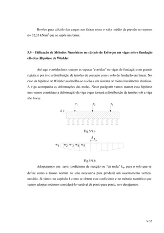 V-52
Bowles para cálculo das cargas nas faixas toma o valor médio da pressão no terreno
σ= 32,33 kN/m2
que se supõe uniforme.
5.9 - Utilização de Métodos Numéricos no cálculo de Esforços em vigas sobre fundação
elástica (Hipótese de Winkler
Até aqui considerámos sempre as sapatas "corridas" ou vigas de fundação com grande
rigidez e por isso a distribuição de tensões de contacto com o solo de fundação era linear. No
caso da hipótese de Winkler assemelha-se o solo a um sistema de molas linearmente elásticas.
A viga acompanha as deformações das molas. Neste parágrafo vamos manter essa hipótese
mas vamos considerar a deformação da viga o que tornará a distribuição de tensões sob a viga
não linear.
δ
P P P1 2 3
Fig.5.9.a
w1 2 3 4 5
∆x
w w w w
Fig.5.9.b
Adoptaremos um certo coeficiente de reacção ou “de mola" ks, para o solo que se
define como a tensão normal no solo necessária para produzir um assentamento vertical
unitário. Já vimos no capítulo 1 como se obtem esse coeficiente e no método numérico que
vamos adoptar podemos considerá-lo variável de ponto para ponto, se o desejarmos.
 
