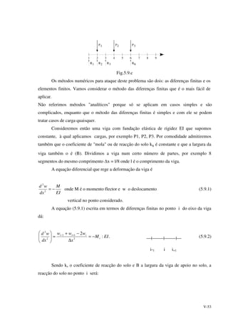 V-53
R1
1
R2
2
R3
3 4 5 6 7 8 9
R6
P1 P2 P3
Fig.5.9.c
Os métodos numéricos para ataque deste problema são dois: as diferenças finitas e os
elementos finitos. Vamos considerar o método das diferenças finitas que é o mais fácil de
aplicar.
Não referimos métodos "analíticos" porque só se aplicam em casos simples e são
complicados, enquanto que o método das diferenças finitas é simples e com ele se podem
tratar casos de carga quaisquer.
Consideremos então uma viga com fundação elástica de rigidez EI que supomos
constante, à qual aplicamos cargas, por exemplo P1, P2, P3. Por comodidade admitiremos
também que o coeficiente de "mola" ou de reacção do solo ks é constante e que a largura da
viga também o é (B). Dividimos a viga num certo número de partes, por exemplo 8
segmentos do mesmo comprimento ∆x = l/8 onde l é o comprimento da viga.
A equação diferencial que rege a deformação da viga é
EI
M
dx
wd
−=2
2
onde M é o momento flector e w o deslocamento (5.9.1)
vertical no ponto considerado.
A equação (5.9.1) escrita em termos de diferenças finitas no ponto i do eixo da viga
dá:
.:
2
2
11
2
2
EIM
x
www
dx
wd
i
iii
−=
∆
−+
≈




 +−
| | | (5.9.2)
i-1 i i+1
Sendo ks o coeficiente de reacção do solo e B a largura da viga de apoio no solo, a
reacção do solo no ponto i será:
 