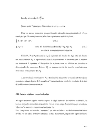 V-55
Para R9 teremos ks .B .
2
x∆
w9
Temos assim 7 equações a 9 incógnitas: w1, w2, . . . , w9.
Uma vez que os momentos, no caso figurado, são nulos nas extremidades 1 e 9, as
condições que faltam exprimem-se pelas duas equações de equilíbrio global.
9
1=
∑
i
Ri = P1 + P2 + P3 (5.9.6)
∑ Mi = 0 (soma dos momentos das forças Ri e P1, P2 e P3 (5.9.7)
em relação a qualquer ponto do espaço.)
Como P1, P2 e P3 são dadas e Mi se exprimem em função dos Ri e estas em função
dos deslocamentos wi, as equações (5.9.6) e (5.9.7) associadas às anteriores (5.9.5) definem
um sistema de 9 equações a 9 incógnitas (os wi) que, uma vez obtidos nos permitem a
determinação dos momentos flectores Mj em qualquer secção j e também os esforços que
derivam do conhecimento dos Rj.
A existência de computadores PC e de máquinas de calcular avançadas (de bolso) que
permitem o cálculo directo de 9 equações a 9 incógnitas torna possível a resolução deste tipo
de problemas em qualquer situação.
5.10. Sapatas sujeitas a cargas inclinadas
Até agora referimos apenas sapatas sujeitas a cargas verticais, por ventura excêntricas, se
houver momentos nos pilares respectivos. Porém, se as cargas forem inclinadas haverá que
“absorver” a respectiva componente horizontal Hd.
Essa componente horizontal é “absorvida” por uma resistência ao deslizamento horizontal
devida, por um lado a atrito e/ou aderência na base da sapata (Rd) e por outro à pressão lateral
 