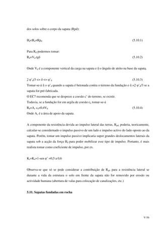 V-56
dos solos sobre o corpo da sapata (Rpd):
Hd<Rd+Rpd (5.10.1)
Para Rd podermos tomar:
Rd=Vd.tgδ (5.10.2)
Onde Vd é a componente vertical da carga na sapata e δ o ângulo de atrito na base da sapata.
2 φ’d/3 <= δ <= φ’d (5.10.3)
Tomar-se-á δ = φ’d quando a sapata é betonada contra o terreno da fundação e δ =2 φ’d/3 se a
sapata for pré-fabricada.
O EC7 recomenda que se despreze a coesão c’ do terreno, se existir.
Todavia, se a fundação for em argila de coesão cu tomar-se-á
Rd=Ac cu<0,4Vd (5.10.4)
Onde Ac é a área de apoio da sapata.
A componente da resistência devida ao impulso lateral das terras, Rpd, poderia, teoricamente,
calcular-se considernado o impulso passivo de um lado e impulso activo do lado oposto ao da
sapata. Porém, tomar um impulso passivo implicaria supor grandes deslocamentos laterais da
sapata sob a acção da força Hd para poder mobilizar esse tipo de impulso. Portanto, é mais
realista tomar como coeficiente de impulso, por ex.
Ks=Ko=1-sen φ’ =0,5 a 0,6
Observa-se que só se pode considerar a contribuição de Rpd para a resistência lateral se
durante a vida da estrutura o solo em frente da sapata não for removido por erosão ou
actividade humana (abertura de valas para colocação de canalizações, etc.)
5.11. Sapatas fundadas em rocha
 