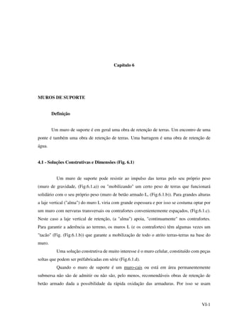 VI-1
Capítulo 6
MUROS DE SUPORTE
Definição
Um muro de suporte é em geral uma obra de retenção de terras. Um encontro de uma
ponte é também uma obra de retenção de terras. Uma barragem é uma obra de retenção de
água.
4.1 - Soluções Construtivas e Dimensões (Fig. 6.1)
Um muro de suporte pode resistir ao impulso das terras pelo seu próprio peso
(muro de gravidade, (Fig.6.1.a)) ou "mobilizando" um certo peso de terras que funcionará
solidário com o seu próprio peso (muro de betão armado L, (Fig.6.1.b)). Para grandes alturas
a laje vertical ("alma") do muro L viria com grande espessura e por isso se costuma optar por
um muro com nervuras transversais ou contrafortes convenientemente espaçados, (Fig.6.1.c).
Neste caso a laje vertical de retenção, (a "alma") apoia, "continuamente" nos contrafortes.
Para garantir a aderência ao terreno, os muros L (e os contrafortes) têm algumas vezes um
"tacão" (Fig. (Fig.6.1.b)) que garante a mobilização de todo o atrito terras-terras na base do
muro.
Uma solução construtiva de muito interesse é o muro celular, constituído com peças
soltas que podem ser préfabricadas em série (Fig.6.1.d).
Quando o muro de suporte é um muro-cais ou está em área permanentemente
submersa não são de admitir ou não são, pelo menos, recomendáveis obras de retenção de
betão armado dada a possibilidade da rápida oxidação das armaduras. Por isso se usam
 