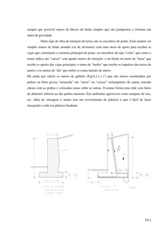 VI-2
sempre que possível muros de blocos de betão simples que são justapostos e formam um
muro de gravidade.
Outro tipo de obra de retenção de terras são os encontros de ponte. Estes podem ser
simples muros de betão armado (ou de alvenaria) com uma mesa de apoio para receber as
vigas que constituem a estrutura principal da ponte, ou encontros do tipo "cofre" que como o
nome indica são "caixas" com quatro muros de retenção: o da frente ou muro de "testa" que
recebe os apoios das vigas principais; o muro de "tardós" que recebe os impulsos das terras do
aterro; e os muros de "ala" que retêm os cones laterais de aterro.
Há ainda que referir os muros de gabiões (Fig.6.1.i e i’) que são muros constituídos por
pedras ou brita grossa “ensacada” em “sacos” ou “caixas” rectangulares de arame zincado
cheias com as pedras e colocadas umas sobre as outras. O arame forma uma rede com furos
de diâmetro inferior ao das pedras menores. Em ambientes agressivos como margens de rios,
etc. além da zincagem o arame tem um revestimento de plástico o que é fácil de fazer
imergindo a rede em plástico fundente.
 