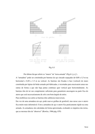 VI-4
Fig. 6.1
Por último há que referir os “muros” de “terra-armada” (Fig.6.1.j e j’).
A “armadura” pode ser constituída por barretas de aço zincado espaçadas de 0,80 a 1,5 m na
horizontal e 0,20 a 1.5 m na vertical. As barretas são fixadas à face (vertical) do muro
constituída por lajetas de betão armado pré-fabricadas, e recortadas para encaixarem umas nas
outras de forma a que não haja juntas contínuas quer vertical quer horizontalmente. As
barretas têm de ter um comprimento suficiente para garantirem ancoragem na parte fixa do
aterro que será necessariamente de solo com bom ângulo de atrito.
Para mobilizar esse atrito as barretas têm saliências transversais.
Em vez de uma armadura em aço, pode usar-se grelhas de geotêxtil, mas nesse caso o aterro
fica muito mais deformável. Com a armadura de aço o aterro fica praticamente rígido na zona
armada. As armaduras são calculadas de forma aproximada, avaliando os impulsos das terras,
que as mesmas têm de “absorver” (Bowles, 1966 pág. 670)
 