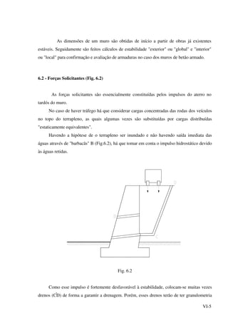 VI-5
As dimensões de um muro são obtidas de início a partir de obras já existentes
estáveis. Seguidamente são feitos cálculos de estabilidade "exterior" ou "global" e "interior"
ou "local" para confirmação e avaliação de armaduras no caso dos muros de betão armado.
6.2 - Forças Solicitantes (Fig. 6.2)
As forças solicitantes são essencialmente constituídas pelos impulsos do aterro no
tardós do muro.
No caso de haver tráfego há que considerar cargas concentradas das rodas dos veículos
no topo do terrapleno, as quais algumas vezes são substituídas por cargas distribuídas
"estaticamente equivalentes".
Havendo a hipótese de o terrapleno ser inundado e não havendo saída imediata das
águas através de "barbacãs" B (Fig.6.2), há que tomar em conta o impulso hidrostático devido
às águas retidas.
Fig. 6.2
Como esse impulso é fortemente desfavorável à estabilidade, colocam-se muitas vezes
drenos (CD) de forma a garantir a drenagem. Porém, esses drenos terão de ter granulometria
 