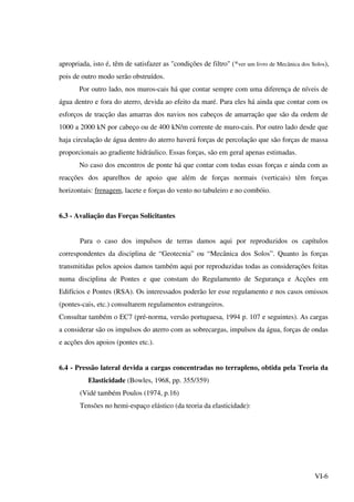 VI-6
apropriada, isto é, têm de satisfazer as "condições de filtro" (*ver um livro de Mecânica dos Solos),
pois de outro modo serão obstruídos.
Por outro lado, nos muros-cais há que contar sempre com uma diferença de níveis de
água dentro e fora do aterro, devida ao efeito da maré. Para eles há ainda que contar com os
esforços de tracção das amarras dos navios nos cabeços de amarração que são da ordem de
1000 a 2000 kN por cabeço ou de 400 kN/m corrente de muro-cais. Por outro lado desde que
haja circulação de água dentro do aterro haverá forças de percolação que são forças de massa
proporcionais ao gradiente hidráulico. Essas forças, são em geral apenas estimadas.
No caso dos encontros de ponte há que contar com todas essas forças e ainda com as
reacções dos aparelhos de apoio que além de forças normais (verticais) têm forças
horizontais: frenagem, lacete e forças do vento no tabuleiro e no combóio.
6.3 - Avaliação das Forças Solicitantes
Para o caso dos impulsos de terras damos aqui por reproduzidos os capítulos
correspondentes da disciplina de “Geotecnia” ou “Mecânica dos Solos”. Quanto às forças
transmitidas pelos apoios damos também aqui por reproduzidas todas as considerações feitas
numa disciplina de Pontes e que constam do Regulamento de Segurança e Acções em
Edifícios e Pontes (RSA). Os interessados poderão ler esse regulamento e nos casos omissos
(pontes-cais, etc.) consultarem regulamentos estrangeiros.
Consultar também o EC7 (pré-norma, versão portuguesa, 1994 p. 107 e seguintes). As cargas
a considerar são os impulsos do aterro com as sobrecargas, impulsos da água, forças de ondas
e acções dos apoios (pontes etc.).
6.4 - Pressão lateral devida a cargas concentradas no terrapleno, obtida pela Teoria da
Elasticidade (Bowles, 1968, pp. 355/359)
(Vidé também Poulos (1974, p.16)
Tensões no hemi-espaço elástico (da teoria da elasticidade):
 