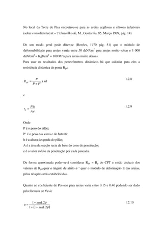 No local da Torre de Pisa encontrou-se para as areias argilosas e siltosas inferiores
(sobre consolidadas) α = 2 (Jamiolkoski, M., Geotecnia, 85, Março 1999, pág. 14)
De um modo geral pode dizer-se (Bowles, 1970 pág. 51) que o módulo de
deformabilidade para areias varria entre 50 daN/cm2
para areias muito soltas e 1 000
daN/cm2
= Kgf/cm2
= 100 MPa para areias muito densas.
Para usar os resultados dos penetrómetros dinâmicos há que calcular para eles a
resistência dinâmica de ponta Rpd:
rd
PP
P
Rpd x
'+
=
1.2.8
e
eA
hP
rd
.
.
=
1.2.9
Onde
P é o peso do pilão;
P’ é o peso das varas e do batente;
h é a altura de queda do pilão;
A é a área da secção recta da base do cone de penetração;
e é o valor médio da penetração por cada pancada.
De forma aproximada poder-se-á considerar Rpd = Rp do CPT e então deduzir dos
valores de Rpd quer o ângulo de atrito ø ‘ quer o módulo de deformação E das areias,
pelas relações atrás estabelecidas.
Quanto ao coeficiente de Poisson para areias varia entre 0.15 e 0.40 podendo ser dado
pela fórmula de Vesic
( )φ
φ
υ
2.111
2.11
sen
sen
−+
−
=
1.2.10
 