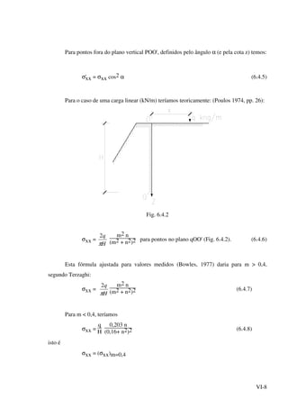 VI-8
Para pontos fora do plano vertical POO', definidos pelo ângulo α (e pela cota z) temos:
σ'xx = σxx cos2 α (6.4.5)
Para o caso de uma carga linear (kN/m) teríamos teoricamente: (Poulos 1974, pp. 26):
Fig. 6.4.2
σxx =
H
q
π
2 m2 n
(m2 + n2)2 para pontos no plano qOO' (Fig. 6.4.2). (6.4.6)
Esta fórmula ajustada para valores medidos (Bowles, 1977) daria para m > 0,4,
segundo Terzaghi:
σxx =
H
q
π
2 m2 n
(m2 + n2)2 (6.4.7)
Para m < 0,4, teríamos
σxx =
q
H
0,203 n
(0,16+ n2)2 (6.4.8)
isto é
σxx = (σxx)m=0,4
 
