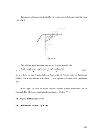 VI-9
Para cargas uniformemente distribuídas (de comprimento infinito, perpendicularmente
à Fig. 6.4.3)
β
σ
Fig. 6.4.3)
Terzaghi apresenta (admitindo o paramento rígido) o seguinte valor
( ) ( )
π
αββ
π
αβαββ
σ
222
cos2cos2 senpsensensenp
xx
−
≡
−+
= (6.4.9)
que é o dobro do que é apresentado por Poulos, (pp. 36 "infinite strip" no hemiespaço
elástico). Não se sabendo qual dos valores é o mais rigoroso poder-se-à tomar a média dos
dois.
Para cargas em áreas de forma irregular usam-se gráficos semelhantes aos de
Newmark (Fig. 4.1.2), mas para tensões horizontais σxx (Poulos, 1974).
6.5 - Projecto de Muros de Suporte
6.5.1 - Estabilidade Exterior (Fig. 6.5.1)
 