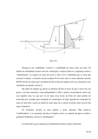 VI-10
ω
Ι
Ι
Fig. 6.5.1
Designa-se por estabilidade "exterior" a estabilidade do muro como um todo. No
âmbito da estabilidade exterior uma das verificações a realizar refere-se à segurança contra o
"derrubamento" ou rotação em torno da aresta A (Fig. 6.5.1). Admitindo que as terras não
resistem à tracção, o momento de peso próprio W do muro mais as terras aderentes (prisma
DCFE) terá de ser maior que o momento devido à força de impulso activo Ia, momentos esses
calculados em relação à aresta A.
Há ainda um impulso Ip oposto ao primeiro devido ao facto de que o muro tem, em
geral, a sua base enterrada a certa profundidade h'. Não é, porém, recomendável contar com
esse impulso uma vez que por via de regra essas terras na frente do muro podem ser
removidas por exemplo para instalação de canalizações ou logo aquando da construção do
muro ter sido feito o aterro no tardós do muro antes de se aterrar na frente como seria de boa
regra construtiva.
Os momentos devidos ao peso próprio e terras aderentes (Me) dizem-se
"estabilizadores" e os momentos devidos ao impulso activo, ao impulso da água no tardós e
gradientes hidráulicos, dizem-se "derrubadores".
O coeficiente Fsd de segurança ao derrubamento define-se pelo coeficiente:
 