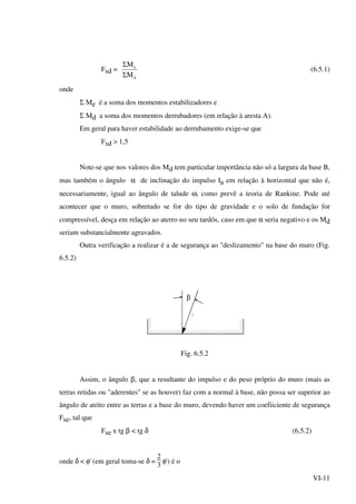 VI-11
Fsd =
d
e
M
M
Σ
Σ
(6.5.1)
onde
Σ Me é a soma dos momentos estabilizadores e
Σ Md a soma dos momentos derrubadores (em relação à aresta A).
Em geral para haver estabilidade ao derrubamento exige-se que
Fsd > 1,5
Note-se que nos valores dos Md tem particular importância não só a largura da base B,
mas também o ângulo α de inclinação do impulso Ia em relação à horizontal que não é,
necessariamente, igual ao ângulo de talude ω, como prevê a teoria de Rankine. Pode até
acontecer que o muro, sobretudo se for do tipo de gravidade e o solo de fundação for
compressível, desça em relação ao aterro no seu tardós, caso em que α seria negativo e os Md
seriam substancialmente agravados.
Outra verificação a realizar é a de segurança ao "deslizamento" na base do muro (Fig.
6.5.2)
β
Fig. 6.5.2
Assim, o ângulo β, que a resultante do impulso e do peso próprio do muro (mais as
terras retidas ou "aderentes" se as houver) faz com a normal à base, não possa ser superior ao
ângulo de atrito entre as terras e a base do muro, devendo haver um coefiiciente de segurança
Fse, tal que
Fse x tg β < tg δ (6.5.2)
onde δ < φ' (em geral toma-se δ =
2
3
φ') é o
 